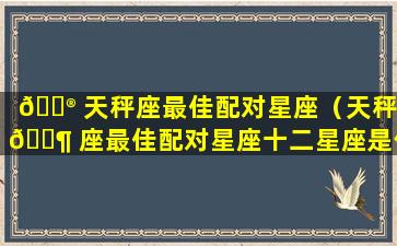 💮 天秤座最佳配对星座（天秤 🐶 座最佳配对星座十二星座是什么）